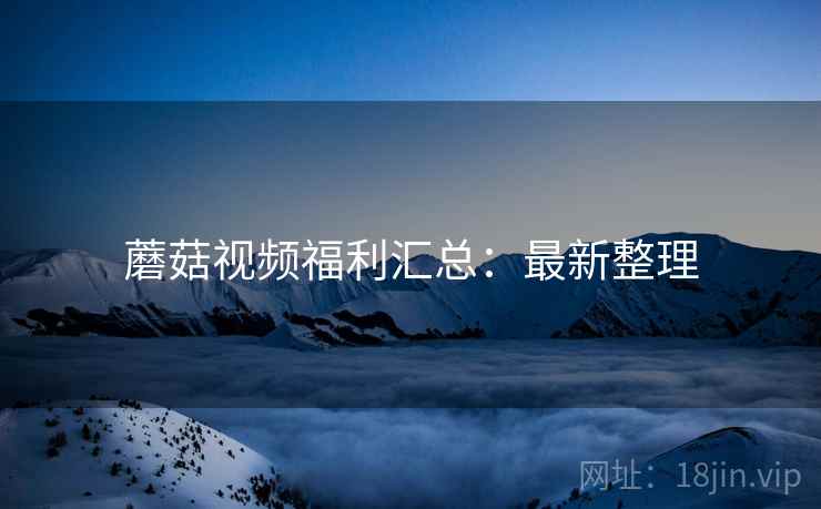 蘑菇视频福利汇总：最新整理