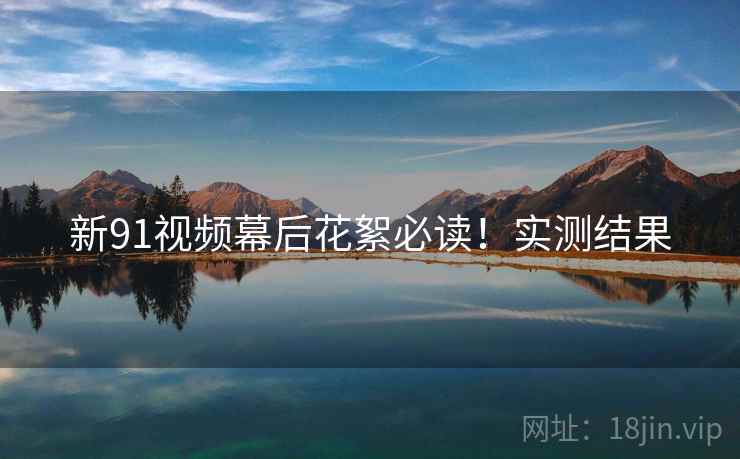 新91视频幕后花絮必读！实测结果