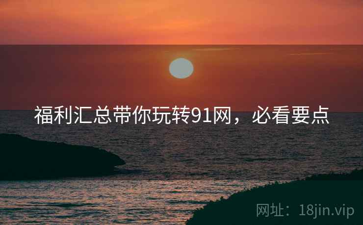 福利汇总带你玩转91网，必看要点