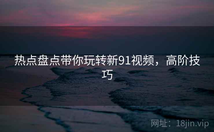 热点盘点带你玩转新91视频，高阶技巧