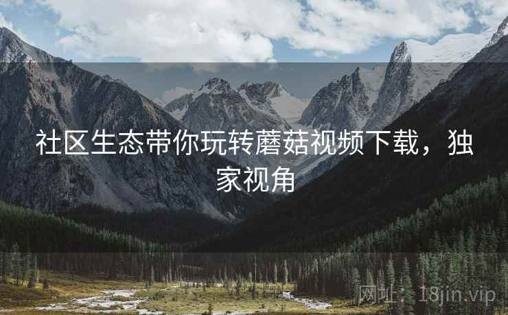 社区生态带你玩转蘑菇视频下载，独家视角
