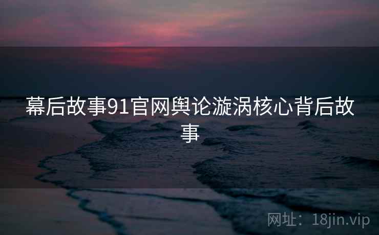 幕后故事91官网舆论漩涡核心背后故事